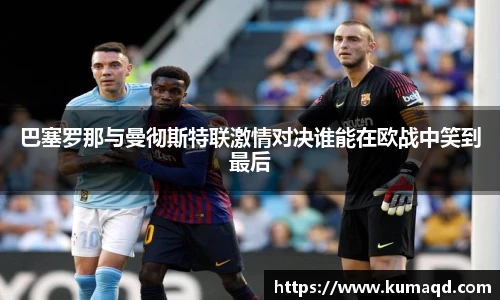 巴塞罗那与曼彻斯特联激情对决谁能在欧战中笑到最后